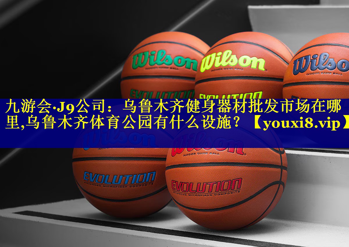 九游会·J9公司：乌鲁木齐健身器材批发市场在哪里,乌鲁木齐体育公园有什么设施？