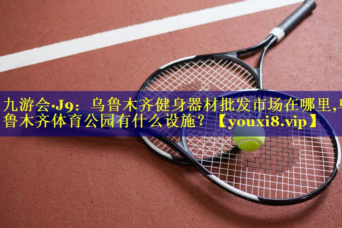九游会·J9：乌鲁木齐健身器材批发市场在哪里,乌鲁木齐体育公园有什么设施？