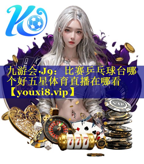 九游会·J9：比赛乒乓球台哪个好五星体育直播在哪看
